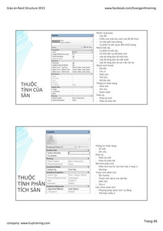 Giáo án Revit Structure 2015 www.facebook.com/hoanganhtraining
company: www.huytraining.com
THUỘC
TÍNH CỦA
SÀN
Nhóm ràng buộc
- Cao độ
- Chiều cao mặt sàn cách cao độ đã chọn
- Là mốc giới hạn phòng
- Là phần từ liên quan đến khối lượng
Nhóm kết cấu
- Là phần tử kết cấu
- Có thể hiện sơ đồ phân tích
- Lớp bê tông bảo vệ mặt trên
- Lớp bê tông bảo vệ mặt dưới
- Lớp bê tông bảo vệ các mặt còn lại
Nhóm kích thước
- Độ dốc
- Chu vi
- Diện tích
- Thể tích
- Độ dày sàn
Thông tin nhận dạng
- Hình ảnh
- Ghi chú
- Đánh nhãn
Phân kỳ
- Phân kỳ mới
- Phân kỳ tháo dỡ
THUỘC
TÍNH PHÂN
TÍCH SÀN
Thông tin nhận dạng
- Số mặt
- Ghi chú
Phân kỳ
- Phân kỳ mới
- Phân kỳ tháo dỡ
Mô hình phân tích
- Phân tích như là: Sàn làm việc 1 hoặc 2
phương
Thuộc tính phân tích
- Tên Family
- Thuộc tính vật lý của vật liệu
- Diện tích
- Chu vi
Căn chỉnh phân tích
- Phương pháp phân tích: tự động
- Thể hiện chiều Z
Trang 49
 