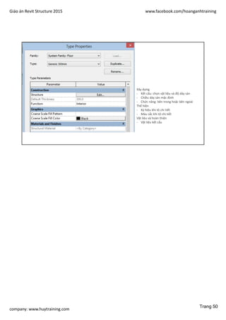 Giáo án Revit Structure 2015 www.facebook.com/hoanganhtraining
company: www.huytraining.com
THỂ LOẠI
SÀN
Xây dựng
- Kết cấu: chọn vật liệu và độ dày sàn
- Chiều dày sàn mặc định
- Chức năng: bên trong hoặc bên ngoài
Thể hiện
- Ký hiệu khi tô chi tiết
- Màu sắc khi tô chi tiết
Vật liệu và hoàn thiện
- Vật liệu kết cấu
Trang 50
 