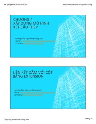 Bài giảng Revit Structure 2015 www.facebook.com/hoanganhtraining
Company: www.huytraining.com
CHƯƠNG 4
XÂY DỰNG MÔ HÌNH
KẾT CẤU THÉP
Hướng dẫn: Nguyễn Hoàng Anh
Home: www.facebook.comhoanganhtraining
Company: www.huytraining.com
LIÊN KẾT DẦM VỚI CỘT
BẰNG EXTENSION
Hướng dẫn: Nguyễn Hoàng Anh
Home: www.facebook.comhoanganhtraining
Company: www.huytraining.com
Trang 51
 