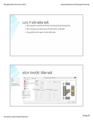 Bài giảng Revit Structure 2015 www.facebook.com/hoanganhtraining
Company: www.huytraining.com
LƯU Ý VỚI BẢN MÃ
▪ Bề rộng bản mã phải đủ để bố trí bulong (hoặc đường hàn)
▪ Bản mã được xác định dựa trên độ mảnh và độ bền
▪ Dùng để liên kết ngàm và liên kết khớp
KÍCH THƯỚC TẤM MÃ
Tấm trước
Ke trên của cột Ke dưới của cột
Cao
Rộng
Dày
Khoảng nhô lên
Khoảng nhô xuống
Cao
Rộng
Dày
Khoảng cách vị trí
Vật liệu
Trang 53
 
