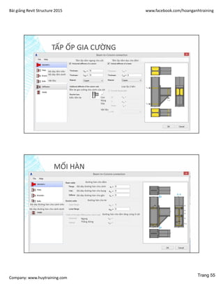 Bài giảng Revit Structure 2015 www.facebook.com/hoanganhtraining
Company: www.huytraining.com
TẤP ỐP GIA CƯỜNG
Tấm ốp nằm ngang cho cột Tấm ốp nằm dọc cho dầm
Độ dày tấm trên
Độ dày tấm dưới
Vật liệu
Tấm ke gia cường cho cánh của cột
Kiểu tấm ke
Loại ốp 2 bên
Cao
Rộng
Dày
Vật liệu
MỐI HÀN
Đường hàn cho dầm
Độ dày đường hàn cho cánh
Độ dày đường hàn cho bụng
Độ dày đường hàn cho gân
Đường hàn cho ke
Độ dày đường hàn cho cánh trên
Độ dày đường hàn cho cánh dưới
Đường hàn cho tấm tăng cứng ở cột
Ngang
Thẳng đứng
Trang 55
 