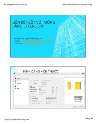 Bài giảng Revit Structure 2015 www.facebook.com/hoanganhtraining
Company: www.huytraining.com
LIÊN KẾT CỘT VỚI MÓNG
BẰNG EXTENSION
Hướng dẫn: Nguyễn Hoàng Anh
Home: www.facebook.comhoanganhtraining
Company: www.huytraining.com
HÌNH DẠNG KÍCH THƯỚC
Loại family
Loại
Vật liệu
Thông tin cột
Cao
Rộng
Bề dày bản cánh
Bề dày bản bụng
Góc vát
Tấm gia cường chân cột
Không có tấm gia cường
Tấm gia cường đơn
Tấm gia cường hình thang
Có bịt đầu
Trang 56
 