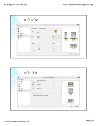 Bài giảng Revit Structure 2015 www.facebook.com/hoanganhtraining
Company: www.huytraining.com
KHỐI NÊM
Thông số khối nêm
Kiểu
Tiết diện
Vật liệu
Cao
Dài
Rộng
Dày
MỐI HÀN
Thông tin đường hàn
Tấm chính
Khối nêm
Đai ốc
Tăng cứng
Đường hàn tấm liên kết với móng
Trang 58
 