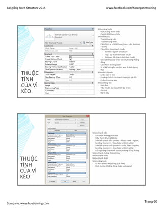 Bài giảng Revit Structure 2015 www.facebook.com/hoanganhtraining
Company: www.huytraining.com
THUỘC
TÍNH
CỦA VÌ
KÈO
Nhóm ràng buộc
- Mặt phẳng tham chiếu
- Cao độ độ tham chiếu
Nhóm kết cấu
- Thanh khung trên
- Thanh khung dưới
- Căn chỉnh vị trí đặt khung (top – trên, bottom
– dưới)
- Căn chỉnh theo thanh chuẩn
- Center: lấy tim làm chuẩn
- Top: lấy thanh trên làm chuẩn
- Bottom: lấy thanh dưới làm chuẩn
- Góc nghiêng của vì kèo so với phương thẳng
đứng
- Căn chỉnh thanh giá đỡ
- Vị trí ký hiệu gắn vào (khi xem ở dưới dạng
thô)
Nhóm kích thước
- Chiều cao vì kèo
- Khoảng chênh của thanh không có giá đỡ
- Khẩu độ của vì kèo
Nhóm thông tin
- Hình ảnh
- Tiêu chuẩn áp dụng thiết lập vì kèo
- Ghi chú
- Đánh dấu
THUỘC
TÍNH
CỦA VÌ
KÈO
Nhóm thanh trên
- Lựa chọn đường phân tích
- Kiểu thanh khung kết cấu
- Liên kết tại nút đầu (pinded – khớp, Fixed – ngàm,
bending moment – Xoay hoặc tự định nghĩa )
- Liên kết tại nút cuối (pinded – khớp, Fixed – ngàm,
bending moment – Xoay hoặc tự định nghĩa )
- Góc nghiêng của thanh so với phương thẳng đứng
Nhóm thanh chống thẳng đứng
Nhóm thanh chéo
Nhóm thanh dưới
Nhóm ràng buộc
- Ký hiệu dầm ở mặt bằng (cắt dầm)
- Định hướng (thẳng đứng, hoặc vuông góc)
Trang 60
 