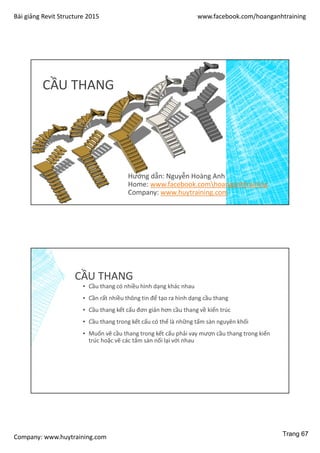 Bài giảng Revit Structure 2015 www.facebook.com/hoanganhtraining
Company: www.huytraining.com
CẦU THANG
Hướng dẫn: Nguyễn Hoàng Anh
Home: www.facebook.comhoanganhtraining
Company: www.huytraining.com
CẦU THANG
▪ Cầu thang có nhiều hình dạng khác nhau
▪ Cần rất nhiều thông tin để tạo ra hình dạng cầu thang
▪ Cầu thang kết cấu đơn giản hơn cầu thang về kiến trúc
▪ Cầu thang trong kết cấu có thể là những tấm sàn nguyên khối
▪ Muốn vẽ cầu thang trong kết cấu phải vay mượn cầu thang trong kiến
trúc hoặc vẽ các tấm sàn nối lại với nhau
Trang 67
 