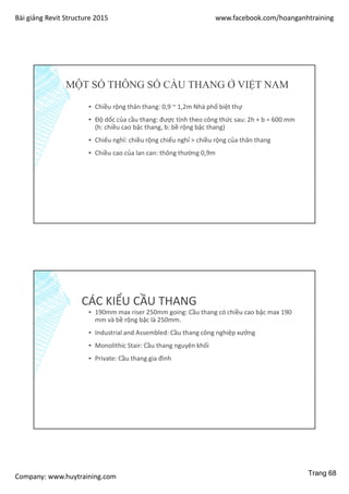 Bài giảng Revit Structure 2015 www.facebook.com/hoanganhtraining
Company: www.huytraining.com
MỘT SỐ THÔNG SỐ CẦU THANG Ở VIỆT NAM
▪ Chiều rộng thân thang: 0,9 ~ 1,2m Nhà phố biệt thự
▪ Độ dốc của cầu thang: được tính theo công thức sau: 2h + b = 600 mm
(h: chiều cao bậc thang, b: bề rộng bậc thang)
▪ Chiếu nghỉ: chiều rộng chiếu nghỉ > chiều rộng của thân thang
▪ Chiều cao của lan can: thông thường 0,9m
CÁC KIỂU CẦU THANG
▪ 190mm max riser 250mm going: Cầu thang có chiều cao bậc max 190
mm và bề rộng bậc là 250mm.
▪ Industrial and Assembled: Cầu thang công nghiệp xưởng
▪ Monolithic Stair: Cầu thang nguyên khối
▪ Private: Cầu thang gia đình
Trang 68
 