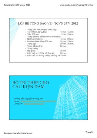 Bài giảng Revit Structure 2015 www.facebook.com/hoanganhtraining
Company: www.huytraining.com
 Trong bản và tường có chiều dày:
+ Từ 100 mm trở xuống: 10 mm (15 mm)
+ Trên 100 mm: 15 mm (20 mm)
 Trong dầm và dầm sườn có chiều cao:
+ Nhỏ hơn 250 mm: 15 mm (20 mm)
+ Lớn hơn hoặc bằng 250 mm: 20 mm (25 mm)
 Trong cột: 20 mm (25 mm)
 Trong dầm móng: 30 mm
 Trong móng:
+ lắp ghép: 30 mm
+ toàn khối khi có lớp bê tông lót: 35 mm
+ toàn khối khi không có lớp bê tông lót:70 mm
LỚP BÊ TÔNG BẢO VỆ - TCVN 5574:2012
BỐ TRÍ THÉP CHO
CẤU KIỆN DẦM
Hướng dẫn: Nguyễn Hoàng Anh
Home: www.facebook.comhoanganhtraining
Company: www.huytraining.com
Trang 74
 