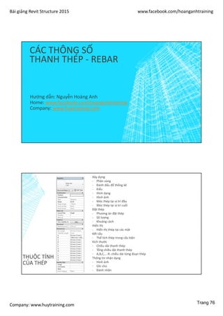Bài giảng Revit Structure 2015 www.facebook.com/hoanganhtraining
Company: www.huytraining.com
CÁC THÔNG SỐ
THANH THÉP - REBAR
Hướng dẫn: Nguyễn Hoàng Anh
Home: www.facebook.comhoanganhtraining
Company: www.huytraining.com
THUỘC TÍNH
CỦA THÉP
Xây dựng
- Phân vùng
- Đánh dấu để thống kê
- Kiểu
- Hình dạng
- Hình ảnh
- Móc thép tại vị trí đầu
- Móc thép tại vị trí cuối
Đặt thép
- Phương án đặt thép
- Số lượng
- Khoảng cách
Hiển thị
- Hiển thị thép tại các mặt
Kết cấu
- Thể tích thép trong cấu kiện
Kích thước
- Chiều dài thanh thép
- Tổng chiều dài thanh thép
- A,B,C,….R: chiều dài từng đoạn thép
Thông tin nhận dạng
- Hình ảnh
- Ghi chú
- Đánh nhãn
Trang 76
 