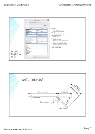 Bài giảng Revit Structure 2015 www.facebook.com/hoanganhtraining
Company: www.huytraining.com
THUỘC
TÍNH CỦA
THÉP
Xây dựng
- Biến dạng thanh thép
- Làm tròn chiều dài thép
Hiển thị
- Hiển thị thép tại các mặt
Vật liệu và hoàn thiện
- Vật liệu thép
Kích thước
- Đường kính thép
- Đường kính đoạn uốn thép thẳng
- Đường kính đoạn móc thép
- Đường kính đoạn uốn thép đai
- Quy định độ dài của móc thép
- Bán kính uốn lớn nhất
Thông tin nhận dạng
- ……………….
MÓC THÉP 450
Trang 77
 