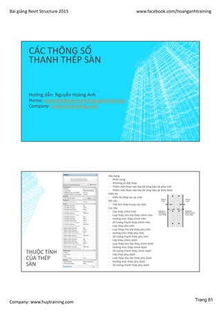 Bài giảng Revit Structure 2015 www.facebook.com/hoanganhtraining
Company: www.huytraining.com
CÁC THÔNG SỐ
THANH THÉP SÀN
Hướng dẫn: Nguyễn Hoàng Anh
Home: www.facebook.comhoanganhtraining
Company: www.huytraining.com
THUỘC TÍNH
CỦA THÉP
SÀN
Xây dựng
- Phân vùng
- Phương án đặt thép
- Thêm một đoạn vào lớp bê tông bảo vệ phía trên
- Thêm một đoạn vào lớp bê tông bảo vệ phía dưới
Hiển thị
- Hiển thị thép tại các mặt
Kết cấu
- Thể tích thép trong cấu kiện
Các lớp
- Lớp thép chính trên
- Loại thép cho lớp thép chính trên
- Hướng móc thép chính trên
- Số lượng thanh thép chính trên
- Lớp thép phụ trên
- Loại thép cho lớp thép phụ trên
- Hướng móc thép phụ trên
- Số lượng thanh thép phụ trên
- Lớp thép chính dưới
- Loại thép cho lớp thép chính dưới
- Hướng móc thép chính dưới
- Số lượng thanh thép chính dưới
- Lớp thép phụ dưới
- Loại thép cho lớp thép phụ dưới
- Hướng móc thép phụ dưới
- Số lượng thanh thép phụ dưới
Trang 81
 