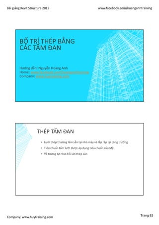 Bài giảng Revit Structure 2015 www.facebook.com/hoanganhtraining
Company: www.huytraining.com
BỐ TRÍ THÉP BẰNG
CÁC TẤM ĐAN
Hướng dẫn: Nguyễn Hoàng Anh
Home: www.facebook.comhoanganhtraining
Company: www.huytraining.com
THÉP TẤM ĐAN
▪ Lưới thép thường làm sẵn tại nhà máy và lắp ráp tại công trường
▪ Tiêu chuẩn tấm lưới được áp dụng tiêu chuẩn của Mỹ
▪ Vẽ tương tự như đối với thép sàn
Trang 83
 
