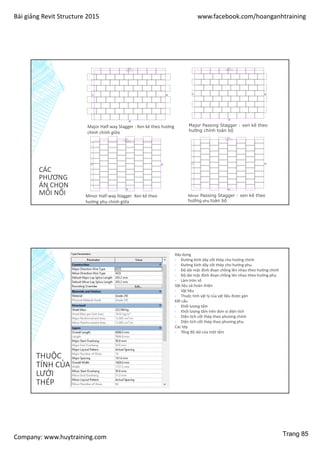 Bài giảng Revit Structure 2015 www.facebook.com/hoanganhtraining
Company: www.huytraining.com
CÁC
PHƯƠNG
ÁN CHỌN
MỖI NỐI
Major Half-way Stagger : Xen kẻ theo hướng
chính chính giữa
Major Passing Stagger : xen kẽ theo
hướng chính toàn bộ
Minor Half-way Stagger Xen kẻ theo
hướng phụ chính giữa
Minor Passing Stagger : xen kẽ theo
hướng phụ toàn bộ
THUỘC
TÍNH CỦA
LƯỚI
THÉP
Xây dựng
- Đường kính dây cốt thép cho hướng chính
- Đường kính dây cốt thép cho hướng phụ
- Độ dài mặc định đoạn chồng lên nhau theo hướng chính
- Độ dài mặc định đoạn chồng lên nhau theo hướng phụ
- Làm tròn số
Vật liệu và hoàn thiện
- Vật liệu
- Thuộc tính vật lý của vật liệu được gán
Kết cấu
- Khối lượng tấm
- Khối lượng tấm trên đơn vị diện tích
- Diện tích cốt thép theo phương chính
- Diện tích cốt thép theo phương phụ
Các lớp
- Tổng độ dài của một tấm
Trang 85
 