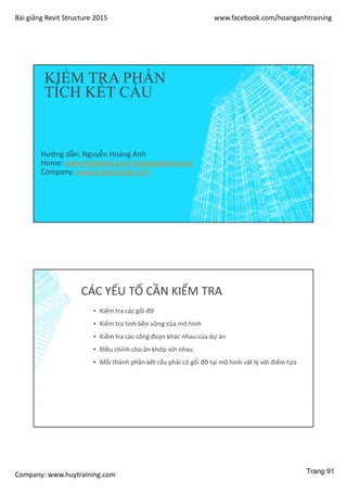 Bài giảng Revit Structure 2015 www.facebook.com/hoanganhtraining
Company: www.huytraining.com
KIỂM TRA PHÂN
TÍCH KẾT CẤU
Hướng dẫn: Nguyễn Hoàng Anh
Home: www.facebook.comhoanganhtraining
Company: www.huytraining.com
CÁC YẾU TỐ CẦN KIỂM TRA
▪ Kiểm tra các gối đỡ
▪ Kiểm tra tính bền vững của mô hình
▪ Kiểm tra các công đoạn khác nhau của dự án
▪ Điều chỉnh cho ăn khớp với nhau
▪ Mỗi thành phần kết cấu phải có gối đỡ tại mô hình vật lý với điểm tựa
Trang 91
 