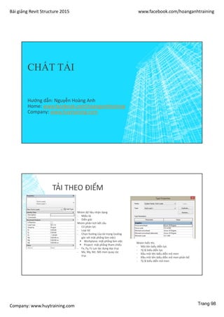 Bài giảng Revit Structure 2015 www.facebook.com/hoanganhtraining
Company: www.huytraining.com
CHẤT TẢI
Hướng dẫn: Nguyễn Hoàng Anh
Home: www.facebook.comhoanganhtraining
Company: www.huytraining.com
TẢI THEO ĐIỂM
Nhóm dữ liệu nhận dạng
- Miêu tả
- Diễn giải
Nhóm phân tích kết cấu
- Có phản lực
- Loại tải
- Chọn hướng của tải trọng (vuông
góc với mặt phẳng làm việc)
 Workplane: mặt phẳng làm việc
 Project: mặt phẳng tham chiếu
- Fx, Fy, Fz Lực tác dụng dọc trục
- Mx, My, Mz: Mô men quay các
trục
Nhóm hiển thị:
- Mũi tên biểu diễn lực
- Tỷ lệ biểu diễn lực
- Đầu mũi tên biểu diễn mô men
- Đầu mũi tên biểu diễn mô men phân bố
- Tỷ lệ biểu diễn mô men
Trang 98
 