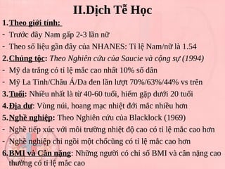 II.Dịch Tễ Học
1.Theo giới tính:
- Trước đây Nam gấp 2-3 lần nữ
- Theo số liệu gần đây của NHANES: Tỉ lệ Nam/nữ là 1.54
2.Chủng tộc: Theo Nghiên cứu của Saucie và cộng sự (1994)
- Mỹ da trắng có tỉ lệ mắc cao nhất 10% số dân
- Mỹ La Tinh/Châu Á/Da đen lần lượt 70%/63%/44% vs trên
3.Tuổi: Nhiều nhất là từ 40-60 tuổi, hiếm gặp dưới 20 tuổi
4.Địa dư: Vùng núi, hoang mạc nhiệt đới mắc nhiều hơn
5.Nghề nghiệp: Theo Nghiên cứu của Blacklock (1969)
- Nghề tiếp xúc với môi trường nhiệt độ cao có tỉ lệ mắc cao hơn
- Nghề nghiệp chỉ ngồi một chổcũng có tỉ lệ mắc cao hơn
6.BMI và Cân nặng: Những người có chỉ số BMI và cân nặng cao
thường có tỉ lệ mắc cao
 