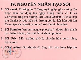 IV. NGUYÊN NHÂN TẠO SỎI
1. Sỏi canxi: Thường do Cường tuyến giáp, gãy xương lớn
hoặc nằm bất động lâu ngày, Dùng nhiều Vit D và
Corticoid, ung thư xương. Sỏi Canxi Oxalat: Tỉ lệ tái hấp
thu Oxalat ở ruột thấp nên lượng còn lại kết hớp với Ion
Canxi tạo sỏi.Ngoài ra còn có sỏi Canxi phosphat
2. Sỏi Struvite (Amoni-magne-phosphat): được hình thành
do nhiễm khuẩn, đặc biệt là vi khuẩn proteus
3. Sỏi Uric: Môi trường pH<6, chuyển hóa purin tăng,
bệnh gout
4. Sỏi Cystine: Do khuyết tật ống thận làm kém hấp thu
Cystine
 