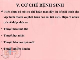  Hiện chưa có một cơ chế hoàn toàn đầy đủ để giải thích cho
việc hình thành và phát triển của sỏi tiết niệu. Hiện có nhiều
cơ chế được đưa ra:
• Thuyết keo tinh thể
• Thuyết hạt nhân
• Thuyết bão hòa quá mức
• Thuyết nhiễm khuẩn
• …….
V. CƠ CHẾ BỆNH SINH
 