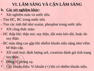VI. LÂM SÀNG VÀ CẬN LÂM SÀNG
b. Các xét nghiệm khác:
• Xét nghiệm máu và nước tiểu
- Tìm HC, BC trong nước tiểu
- Tìm các tinh thể như oxalat, phosphat trong nước tiểu
• XN công thức máu:
- HC thấp khi: thận mủ, suy thận, đái máu kéo dài, hoặc do
suy thận.
- BC máu tăng cao gặp khi nhiễm khuẩn niệu nặng như viêm
bể thận cấp.
• XN sinh hoá: định lượng urê, creatinin đánh giá tình trạng
suy thận.
• Đồng vị phóng xạ.
• Cấy khuẩn niệu: Vi khuẩn (+) khi có nhiễm khuẩn niệu.
4358974
 