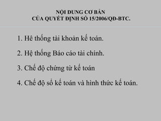 NỘI DUNG CƠ BẢN
CỦA QUYẾT ĐỊNH SỐ 15/2006/QĐ-BTC.
1. Hê thống tài khoản kế toán.
2. Hệ thống Báo cáo tài chính.
3. Chế độ chứng từ kế toán
4. Chế độ sổ kế toán và hình thức kế toán.
 