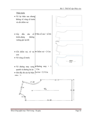 Bài 1: Thiết kế rập-Nhảy size
Khoa Công nghệ may- Thời trang – Da giày Page 10
Thân trước
 Vẽ lại thân sau nhưng
không vẽ vòng cổ trước
và cắt chồm vai
 Lấy dấu sâu cổ
trước,dựng đường
vuông góc tại đó
 Cắt chồm vai, vẽ vai
con
 Vẽ vòng cổ trước
 Vẽ đường may xung
quanh và đường lai áo
 Ghi đầy đủ các ký hiệu
 Sâu cổ sau = số đo
 Chồm vai = 2 Cm
 Đường may = 1
Cm
Lai áo = 2.5 Cm
 