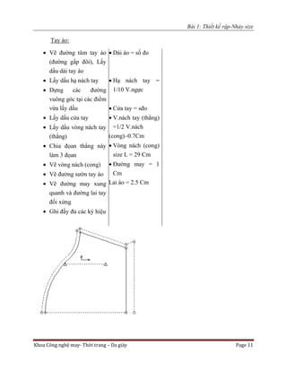 Bài 1: Thiết kế rập-Nhảy size
Khoa Công nghệ may- Thời trang – Da giày Page 11
Tay áo:
 Vẽ đường tâm tay áo
(đường gấp đôi), Lấy
dấu dài tay áo
 Lấy dấu hạ nách tay
 Dựng các đường
vuông góc tại các điểm
vừa lấy dấu
 Lấy dấu cửa tay
 Lấy dấu vòng nách tay
(thẳng)
 Chia đọan thẳng này
làm 3 đọan
 Vẽ vòng nách (cong)
 Vẽ đường sườn tay áo
 Vẽ đường may xung
quanh và đường lai tay
đối xứng
 Ghi đầy đủ các ký hiệu
 Dài áo = số đo
 Hạ nách tay =
1/10 V.ngực
 Cửa tay = sđo
 V.nách tay (thẳng)
=1/2 V.nách
(cong)–0.7Cm
 Vòng nách (cong)
size L = 29 Cm
 Đường may = 1
Cm
Lai áo = 2.5 Cm
 