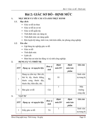 Bài 2: Giác sơ đồ - Định mức
Khoa Công nghệ may- Thời trang – Da giày Page 15
Bài 2: GIÁC SƠ ĐỒ - ĐỊNH MỨC
1. MỤC ĐÍCH VÀ YÊU CẦU CỦA BÀI THỰC HÀNH
1.1. Mục đích:
─ Giác sơ đồ áo thun
─ Giác sơ đồ áo sơ mi
─ Giác sơ đồ quần tây
─ Tính định mức các dạng áo
─ Tính định mức các dạng quần
─ Rèn luyện kỹ năng, tính tỉ mỉ, tính kiên nhẫn, tác phong công nghiệp
1.2. Yêu cầu:
─ Lập bảng tác nghiệp giác sơ đồ
─ Giác sơ đồ
─ Tính định mức
─ Lệnh cắt
─ Đảm bảo an toàn lao động và vệ sinh công nghiệp.
2. DỤNG CỤ VÀ THIẾT BỊ
STT Dụng cụ và nguyên liệu
Đơn vị
tính
Định
mức/SV
Định
mức/sản
phẩm
Ghi chú
1
Dụng cụ cầm tay: Bút chì,
bút bi, tẩy, thước thẳng,
thước cong, thước dây,
thước êke, bấm dấu, dùi.
Bộ
01
Sinh viên
tự trang bị
3 Bàn giác sơ đồ Cái
1 Nhà
trường
cung cấp
3. VẬT TƯ
STT Dụng cụ và nguyên liệu
Đơn vị
tính
Định
mức/SV
Định
mức/sản
phẩm
Ghi chú
1 Giấy giác sơ đồ Tờ
1 Sinh viên
tự trang bị
 