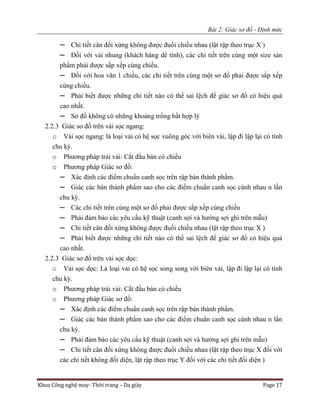 Bài 2: Giác sơ đồ - Định mức
Khoa Công nghệ may- Thời trang – Da giày Page 17
─ Chi tiết cân đối xứng không được đuổi chiều nhau (lật rập theo trục X )
─ Đối với vải nhung (khách hàng dể tính), các chi tiết trên cùng một size sản
phẩm phải được sắp xếp cùng chiều.
─ Đối với hoa văn 1 chiều, các chi tiết trên cùng một sơ đồ phải được sắp xếp
cùng chiều.
─ Phải biết được những chi tiết nào có thể sai lệch để giác sơ đồ có hiệu quả
cao nhất.
─ Sơ đồ không có những khoảng trống bất hợp lý
2.2.3 Giác sơ đồ trên vải sọc ngang:
o Vải sọc ngang: là loại vải có hệ sọc vuông góc với biên vải, lập đi lập lại có tính
chu kỳ.
o Phương pháp trải vải: Cắt đầu bàn có chiều
o Phương pháp Giác sơ đồ:
─ Xác định các điểm chuẩn canh sọc trên rập bán thành phẩm.
─ Giác các bán thành phẩm sao cho các điểm chuẩn canh sọc cánh nhau n lần
chu kỳ.
─ Các chi tiết trên cùng một sơ đồ phải được sắp xếp cùng chiều
─ Phải đảm bảo các yêu cầu kỹ thuật (canh sợi và hướng sợi ghi trên mẫu)
─ Chi tiết cân đối xứng không được đuổi chiều nhau (lật rập theo trục X )
─ Phải biết được những chi tiết nào có thể sai lệch để giác sơ đồ có hiệu quả
cao nhất.
2.2.3 Giác sơ đồ trên vải sọc dọc:
o Vải sọc dọc: Là loại vải có hệ sọc song song với biên vải, lập đi lập lại có tính
chu kỳ.
o Phương pháp trải vải: Cắt đầu bàn có chiều
o Phương pháp Giác sơ đồ:
─ Xác định các điểm chuẩn canh sọc trên rập bán thành phẩm.
─ Giác các bán thành phẩm sao cho các điểm chuẩn canh sọc cánh nhau n lần
chu kỳ.
─ Phải đảm bảo các yêu cầu kỹ thuật (canh sợi và hướng sợi ghi trên mẫu)
─ Chi tiết cân đối xứng không được đuổi chiều nhau (lật rập theo trục X đối với
các chi tiết không đối diện, lật rập theo trục Y đối với các chi tiết đối diện )
 