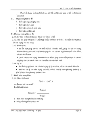 Bài 2: Giác sơ đồ - Định mức
Khoa Công nghệ may- Thời trang – Da giày Page 18
─ Phải biết được những chi tiết nào có thể sai lệch để giác sơ đồ có hiệu quả
cao nhất.
2.1. Mục đích ghép sơ đồ:
 Tiết kiệm nguyên phụ liệu
 Tiết kiệm thời gian
 Tiết kiệm số sơ đồ phải giác
 Tiết kiệm số bàn cắt
2.4. Phương pháp ghép sơ đồ:
2.4.1. Cơ bản: có bao nhiêu size thì có bấy nhiêu sơ đồ
2.4.2. Trừ lùi: ghép từng sơ đồ ( kết hợp nhiều size theo tỷ lệ 1:1) cho đến khi triệt tiêu
hết sản lượng của mã hàng
2.4.3. Bình quân:
 Ta lần lượt ghép cở vóc lớn nhất với cở vóc nhỏ nhất, ghép các cở vóc trung
bình với trung bình và xử lý sản lượng của các cở vóc ở giữa theo số chẵn để có
các sơ đồ đầu tiên.
 Quan sát các sản lượng dư ra từ các sơ đồ đã ghép ở trên để lựa chọn số cở vóc
sẽ ghép cho các sơ đồ cuối sao cho số sơ đồ này là ít nhất.
2.4.4. Tỷ lệ:
 Ta lần lượt ghép cở vóc có sản lượng tỷ lệ với nhau, để có các sơ đồ đầu tiên.
 Sau đó, xử lý các sản lượng của các cở vóc còn lại theo phương pháp tỷ lệ
(lần2) hoặc theo phương pháp cơ bản
2.5. Định mức trung bình
2.5.1. Theo chiều dài:
A(m) = L(m) * N
A : Lượng vải của sơ đồ
L: chiều dài sơ đồ
∑A(m)
B(m/sp) =
C (sp)
B : định mức trung bình của mã hàng
C : tổng số sản phẩm của sơ đồ
 