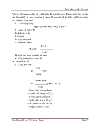Bài 2: Giác sơ đồ - Định mức
Khoa Công nghệ may- Thời trang – Da giày Page 19
* chú ý: chiều dài của bàn cắt (L) là chiều dài thực tế của sơ đồ cộng thêm hao phí đầu
bàn. Khổ vải (R) là chiều rộng thực tế của sơ đồ cộng thêm 2 lần biên vải(đối với trường
hợp không sử dụng biên).
2.5.2. Theo trọng lượng:
A(g) = [ L(m) * R(m) * D(g/ m2
)] * N
A : Lượng vải của sơ đồ
L: chiều dài sơ đồ
R: khổ vải
D: trọng lượng vải
N: số lớp của sơ đồ
∑A(g)
B(g/sp) =
C (sp)
B : định mức trung bình của mã hàng
C : tổng số sản phẩm của sơ đồ
2.6. Hiệu suất sơ đồ
2.6.1. Công thức tính:
S(m)
H = *100
S(sđ)
S(sđ) - S(m)
P = *100 = 100 – H
S(sđ)
 M(m): khối lượng mẫu (g)
 M(sđ): khối lượng sơ đồ (g)
 S(m) : diện tích mẫu (m2
)
 S(sđ) : diện tích sơ đồ (m2
)
 H : phần trăm hữu ích (%)
 P : phần trăm vô ích (%)
 