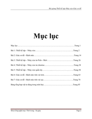 Bài giảng Thiết kế rập-Nhảy size-Giác sơ đồ
Khoa Công nghệ may- Thời trang – Da giày Page 2
Mục lục
Mục lục:……………………………………….………………..……….…………Trang 1
Bài 1: Thiết kế rập – Nhảy size………………….…………………………...…..Trang 2
Bài 2: Giác sơ đồ - Định mức………………………………………………….….Trang 14
Bài 3: Thiết kế rập – Nhảy size áo Polo - Shirt….…………………….….….…..Trang 26
Bài 4: Thiết kế rập – Nhảy size áo chemise….……………………………….…..Trang 38
Bài 5: Thiết kế rập – Nhảy size quần tây…………....……………………..……..Trang 50
Bài 6: Giác sơ đồ - Định mức trên vải trơn……………….…………....….……..Trang 63
Bài 7: Giác sơ đồ - Định mức trên vải sọc………………….……….…….……..Trang 74
Bảng tổng hợp vật tư dùng trong môn học……….………………………….…..Trang 85
 
