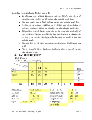 Bài 2: Giác sơ đồ - Định mức
Khoa Công nghệ may- Thời trang – Da giày Page 20
2.6.2. Các yếu tố ảnh hưởng đến hiệu suất sơ đồ:
 Sản phẩm có nhiều chi tiết, kiểu dáng phức tạp thì hiệu suất giác sơ đồ
giảm. Sản phẩm có nhiều chi tiết nhỏ thì hiệu suất giác sơ đồ tăng.
 Giác lồng cở vóc: một sơ đồ có nhiều cở vóc thì hiệu suất giác sơ đồ tăng.
 Do tính chất vải: vải trơn, vải không qui tắc thì hiệu suất giác sơ đồ lớn. vải
carô, sọc, vải nhung, vải hoa văn một chiều thì hiệu suất giác sơ đồ giảm.
 Kinh nghiệm và trình độ của người giác sơ đồ: người giác sơ đồ phải có
kinh nghiệm, có óc quan sát, phải biết phân tích tổng hợp, sẽ biết cách sắp
xếp hợp lý các chi tiết, giảm được nhiều chổ trống bất hợp lý và tăng hiệu
suất giác sơ đồ.
 Điều kiện thiết bị, mặt bằng, nhà xưởng cũng ảnh hưởng đến hiệu suất giác
sơ đồ.
 Tâm lý của người giác sơ đồ cũng có ảnh hưởng tiêu cực hay tích cực đến
hiệu suất giác sơ đồ.
4.2. CÁC BƯỚC THỰC HIỆN
4.2.1. Chuẩn bị
4.2.1.1. Bảng sản lượng hàng:
Size
S M L TổngColor
White 50 200 100 350
Yellow 100 250 150 500
0
0
Tổng 150 450 250 0 0 0 0 850
Khách hàng: Ttrinh fashion Sơ đồ có tối đa: 6 Sp
Mã hàng: 1B332 Bàn cắt có tối đa: 50 Lớp
Khổ vải: 1,3 m Trọng lượng vải: 250 g/m2
Biên vải: 0,02 m Hao phí đầu bàn: 0,03 m
Độ co X= -2% Y= 1% % dự phòng: 1%
Vải 2 chiều
 