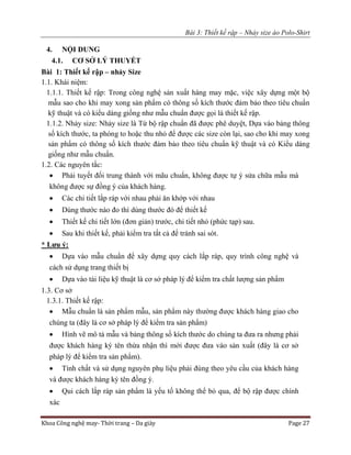Bài 3: Thiết kế rập – Nhảy size áo Polo-Shirt
Khoa Công nghệ may- Thời trang – Da giày Page 27
4. NỘI DUNG
4.1. CƠ SỞ LÝ THUYẾT
Bài 1: Thiết kế rập – nhảy Size
1.1. Khái niệm:
1.1.1. Thiết kế rập: Trong công nghệ sản xuất hàng may mặc, việc xây dựng một bộ
mẫu sao cho khi may xong sản phẩm có thông số kích thước đảm bảo theo tiêu chuẩn
kỹ thuật và có kiểu dáng giống như mẫu chuẩn được gọi là thiết kế rập.
1.1.2. Nhảy size: Nhảy size là Từ bộ rập chuẩn đã được phê duyệt, Dựa vào bảng thông
số kích thước, ta phóng to hoặc thu nhỏ để được các size còn lại, sao cho khi may xong
sản phẩm có thông số kích thước đảm bảo theo tiêu chuẩn kỹ thuật và có Kiểu dáng
giống như mẫu chuẩn.
1.2. Các nguyên tắc:
 Phải tuyết đối trung thành với mãu chuẩn, không được tự ý sửa chữa mẫu mà
không được sự đồng ý của khách hàng.
 Các chi tiết lắp ráp với nhau phải ăn khớp với nhau
 Dùng thước nào đo thì dùng thước đó để thiết kế
 Thiết kế chi tiết lớn (đơn giản) trước, chi tiết nhỏ (phức tạp) sau.
 Sau khi thiết kế, phải kiểm tra tất cả để tránh sai sót.
* Lưu ý:
 Dựa vào mẫu chuẩn để xây dựng quy cách lắp ráp, quy trình công nghệ và
cách sử dụng trang thiết bị
 Dựa vào tài liệu kỹ thuật là cơ sở pháp lý để kiểm tra chất lượng sản phẩm
1.3. Cơ sở
1.3.1. Thiết kế rập:
 Mẫu chuẩn là sản phẩm mẫu, sản phẩm này thường được khách hàng giao cho
chúng ta (đây là cơ sở pháp lý để kiểm tra sản phẩm)
 Hình vẽ mô tả mẫu và bảng thông số kích thước do chúng ta đưa ra nhưng phải
được khách hàng ký tên thừa nhận thì mới được đưa vào sản xuất (đây là cơ sở
pháp lý để kiểm tra sản phẩm).
 Tính chất và sử dụng nguyên phụ liệu phải đúng theo yêu cầu của khách hàng
và được khách hàng ký tên đồng ý.
 Qui cách lắp ráp sản phẩm là yếu tố không thể bỏ qua, để bộ rập được chính
xác
 