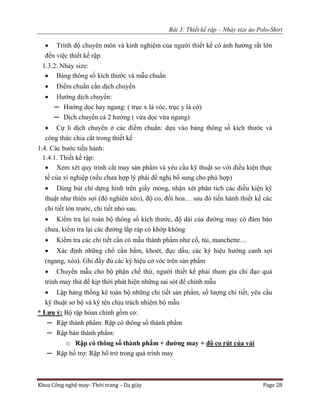 Bài 3: Thiết kế rập – Nhảy size áo Polo-Shirt
Khoa Công nghệ may- Thời trang – Da giày Page 28
 Trình độ chuyên môn và kinh nghiệm của người thiết kế có ảnh hưởng rất lớn
đến việc thiết kế rập.
1.3.2. Nhảy size:
 Bảng thông số kích thước và mẫu chuẩn
 Điểm chuẩn cần dịch chuyển
 Hướng dịch chuyển:
─ Hướng dọc hay ngang: ( trục x là vóc, trục y là cở)
─ Dịch chuyển cả 2 hướng ( vừa dọc vừa ngang)
 Cự li dịch chuyển ở các điểm chuẩn: dựa vào bảng thông số kích thước và
công thức chia cắt trong thiết kế
1.4. Các bước tiến hành:
1.4.1. Thiết kế rập:
 Xem xét quy trình cắt may sản phẩm và yêu cầu kỹ thuật so với điều kiện thực
tế của xí nghiệp (nếu chưa hợp lý phải đề nghị bổ sung cho phù hợp)
 Dùng bút chì dựng hình trên giấy mỏng, nhận xét phân tích các điều kiện kỹ
thuật như thiên sợi (độ nghiên xéo), độ co, đối hoa… sau đó tiến hành thiết kế các
chi tiết lớn trước, chi tiết nhỏ sau.
 Kiểm tra lại toàn bộ thông số kích thước, độ dài của đường may có đảm bảo
chưa, kiểm tra lại các đường lắp ráp có khớp không
 Kiểm tra các chi tiết cần có mẫu thành phẩm như cổ, túi, manchette…
 Xác định những chổ cần bấm, khoét, đục dấu, các ký hiệu hướng canh sợi
(ngang, xéo). Ghi đầy đủ các ký hiệu cở vóc trên sản phẩm
 Chuyển mẫu cho bộ phận chế thử, người thiết kế phải tham gia chỉ đạo quá
trình may thử để kịp thời phát hiện những sai sót để chỉnh mẫu
 Lập bảng thống kê toàn bộ những chi tiết sản phẩm, số lượng chi tiết, yêu cầu
kỹ thuật sơ bộ và ký tên chịu trách nhiệm bộ mẫu
* Lưu ý: Bộ rập hòan chỉnh gồm có:
─ Rập thành phẩm: Rập có thông số thành phẩm
─ Rập bán thành phẩm:
o Rập có thông số thành phẩm + đường may + độ co rút của vải
─ Rập hổ trợ: Rập hổ trở trong quá trình may
 