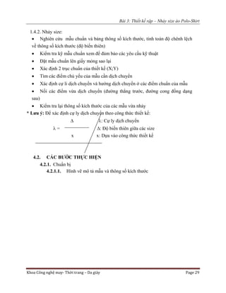 Bài 3: Thiết kế rập – Nhảy size áo Polo-Shirt
Khoa Công nghệ may- Thời trang – Da giày Page 29
1.4.2. Nhảy size:
 Nghiên cứu mẫu chuẩn và bảng thông số kích thước, tính toán độ chênh lệch
về thông số kích thước (độ biến thiên)
 Kiểm tra kỹ mẫu chuẩn xem để đảm bảo các yêu cầu kỹ thuật
 Đặt mẫu chuẩn lên giấy mỏng sao lại
 Xác định 2 trục chuẩn của thiết kế (X;Y)
 Tìm các điểm chủ yếu của mẫu cần dịch chuyển
 Xác định cự li dịch chuyển và hướng dịch chuyển ở các điểm chuẩn của mẫu
 Nối các điểm vừa dịch chuyển (đường thẳng trước, đường cong đồng dạng
sau)
 Kiểm tra lại thông số kích thước của các mẫu vừa nhảy
* Lưu ý: Để xác định cự ly dịch chuyển theo công thức thiết kế:
 : Cự ly dịch chuyển
 = : Độ biến thiên giữa các size
x x: Dựa vào công thức thiết kế
4.2. CÁC BƯỚC THỰC HIỆN
4.2.1. Chuẩn bị
4.2.1.1. Hình vẽ mô tả mẫu và thông số kích thước
 