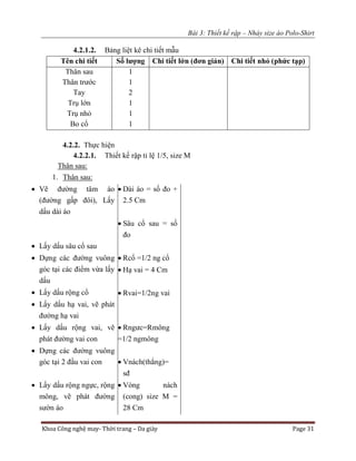 Bài 3: Thiết kế rập – Nhảy size áo Polo-Shirt
Khoa Công nghệ may- Thời trang – Da giày Page 31
4.2.1.2. Bảng liệt kê chi tiết mẫu
Tên chi tiết Số lượng Chi tiết lớn (đơn giản) Chi tiết nhỏ (phức tạp)
Thân sau
Thân trước
Tay
Trụ lớn
Trụ nhỏ
Bo cổ
1
1
2
1
1
1
4.2.2. Thực hiện
4.2.2.1. Thiết kế rập tỉ lệ 1/5, size M
Thân sau:
1. Thân sau:
 Vẽ đường tâm áo
(đường gấp đôi), Lấy
dấu dài áo
 Lấy dấu sâu cổ sau
 Dựng các đường vuông
góc tại các điểm vừa lấy
dấu
 Lấy dấu rộng cổ
 Lấy dấu hạ vai, vẽ phát
đường hạ vai
 Lấy dấu rộng vai, vẽ
phát đường vai con
 Dựng các đường vuông
góc tại 2 đầu vai con
 Lấy dấu rộng ngực, rộng
mông, vẽ phát đường
sườn áo
 Dài áo = số đo +
2.5 Cm
 Sâu cổ sau = số
đo
 Rcổ =1/2 ng cổ
 Hạ vai = 4 Cm
 Rvai=1/2ng vai
 Rngưc=Rmông
=1/2 ngmông
 Vnách(thẳng)=
sđ
 Vòng nách
(cong) size M =
28 Cm
 