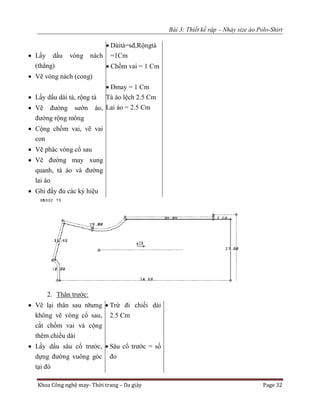 Bài 3: Thiết kế rập – Nhảy size áo Polo-Shirt
Khoa Công nghệ may- Thời trang – Da giày Page 32
 Lấy dấu vòng nách
(thẳng)
 Vẽ vòng nách (cong)
 Lấy dấu dài tà, rộng tà
 Vẽ đường sườn áo,
đường rộng mông
 Cộng chồm vai, vẽ vai
con
 Vẽ phác vòng cổ sau
 Vẽ đường may xung
quanh, tà áo và đường
lai áo
 Ghi đầy đủ các ký hiệu
 Dàità=sđ,Rộngtà
=1Cm
 Chồm vai = 1 Cm
 Đmay = 1 Cm
Tà áo lệch 2.5 Cm
Lai áo = 2.5 Cm
2. Thân trước:
 Vẽ lại thân sau nhưng
không vẽ vòng cổ sau,
cắt chồm vai và cộng
thêm chiều dài
 Lấy dấu sâu cổ trước,
dựng đường vuông góc
tại đó
 Trừ đi chiềi dài
2.5 Cm
 Sâu cổ trước = số
đo
 