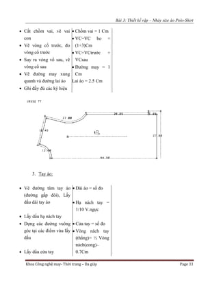 Bài 3: Thiết kế rập – Nhảy size áo Polo-Shirt
Khoa Công nghệ may- Thời trang – Da giày Page 33
 Cắt chồm vai, vẽ vai
con
 Vẽ vòng cổ trước, đo
vòng cổ trước
 Suy ra vòng vổ sau, vẽ
vòng cổ sau
 Vẽ đường may xung
quanh và đường lai áo
 Ghi đầy đủ các ký hiệu
 Chồm vai = 1 Cm
 VC=VC bo +
(1÷3)Cm
 VC=VCtrước +
VCsau
 Đường may = 1
Cm
Lai áo = 2.5 Cm
3. Tay áo:
 Vẽ đường tâm tay áo
(đường gấp đôi), Lấy
dấu dài tay áo
 Lấy dấu hạ nách tay
 Dựng các đường vuông
góc tại các điểm vừa lấy
dấu
 Lấy dấu cửa tay
 Dài áo = số đo
 Hạ nách tay =
1/10 V.ngực
 Cửa tay = số đo
 Vòng nách tay
(thẳng)= ½ Vòng
nách(cong)–
0.7Cm
 