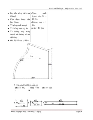 Bài 3: Thiết kế rập – Nhảy size áo Polo-Shirt
Khoa Công nghệ may- Thời trang – Da giày Page 34
 Lấy dấu vòng nách tay
(thẳng)
 Chia đọan thẳng này
làm 3 đọan
 Vẽ vòng nách (cong)
 Vẽ đường sườn tay áo
 Vẽ đường may xung
quanh và đường lai tay
đối xứng
 Ghi đầy đủ các ký hiệu
 Vòng nách
(cong) size M =
28 Cm
 Đường may = 1
Cm
Lai áo = 2.5 Cm
4. Trụ lớn, trụ nhỏ và viền cổ:
 