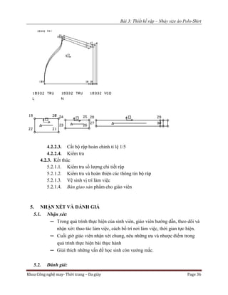 Bài 3: Thiết kế rập – Nhảy size áo Polo-Shirt
Khoa Công nghệ may- Thời trang – Da giày Page 36
4.2.2.3. Cắt bộ rập hoàn chỉnh tỉ lệ 1/5
4.2.2.4. Kiểm tra
4.2.3. Kết thúc
5.2.1.1. Kiểm tra số lượng chi tiết rập
5.2.1.2. Kiểm tra và hoàn thiện các thông tin bộ râp
5.2.1.3. Vệ sinh vị trí làm việc
5.2.1.4. Bàn giao sản phẩm cho giáo viên
5. NHẬN XÉT VÀ ĐÁNH GIÁ
5.1. Nhận xét:
─ Trong quá trình thực hiện của sinh viên, giáo viên hướng dẫn, theo dõi và
nhận xét: thao tác làm việc, cách bố trí nơi làm việc, thời gian tực hiện.
─ Cuối giờ giáo viên nhận xét chung, nêu những ưu và nhược điểm trong
quá trình thực hiện bài thực hành
─ Giải thích những vấn đề học sinh còn vướng mắc.
5.2. Đánh giá:
 