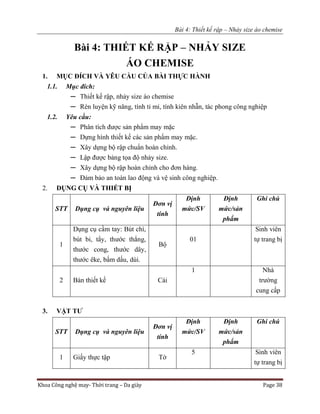 Bài 4: Thiết kế rập – Nhảy size áo chemise
Khoa Công nghệ may- Thời trang – Da giày Page 38
Bài 4: THIẾT KẾ RẬP – NHẢY SIZE
ÁO CHEMISE
1. MỤC ĐÍCH VÀ YÊU CẦU CỦA BÀI THỰC HÀNH
1.1. Mục đích:
─ Thiết kế rập, nhảy size áo chemise
─ Rèn luyện kỹ năng, tính tỉ mỉ, tính kiên nhẫn, tác phong công nghiệp
1.2. Yêu cầu:
─ Phân tích được sản phẩm may mặc
─ Dựng hình thiết kế các sản phẩm may mặc.
─ Xây dựng bộ rập chuẩn hoàn chỉnh.
─ Lập được bảng tọa độ nhảy size.
─ Xây dựng bộ rập hoàn chỉnh cho đơn hàng.
─ Đảm bảo an toàn lao động và vệ sinh công nghiệp.
2. DỤNG CỤ VÀ THIẾT BỊ
STT Dụng cụ và nguyên liệu
Đơn vị
tính
Định
mức/SV
Định
mức/sản
phẩm
Ghi chú
1
Dụng cụ cầm tay: Bút chì,
bút bi, tẩy, thước thẳng,
thước cong, thước dây,
thước êke, bấm dấu, dùi.
Bộ
01
Sinh viên
tự trang bị
2 Bàn thiết kế Cái
1 Nhà
trường
cung cấp
3. VẬT TƯ
STT Dụng cụ và nguyên liệu
Đơn vị
tính
Định
mức/SV
Định
mức/sản
phẩm
Ghi chú
1 Giấy thực tập Tờ
5 Sinh viên
tự trang bị
 