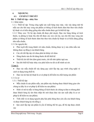 Bài 1: Thiết kế rập-Nhảy size
Khoa Công nghệ may- Thời trang – Da giày Page 4
4. NỘI DUNG
4.1. CƠ SỞ LÝ THUYẾT
Bài 1: Thiết kế rập – nhảy Size
1.1. Khái niệm:
1.1.1. Thiết kế rập: Trong công nghệ sản xuất hàng may mặc, việc xây dựng một bộ
mẫu sao cho khi may xong sản phẩm có thông số kích thước đảm bảo theo tiêu chuẩn
kỹ thuật và có kiểu dáng giống như mẫu chuẩn được gọi là thiết kế rập.
1.1.2. Nhảy size: Từ bộ rập chuẩn đã được phê duyệt, Dựa vào bảng thông số kích
thước, ta phóng to hoặc thu nhỏ để được các size còn lại, sao cho khi may xong sản
phẩm có thông số kích thước đảm bảo theo tiêu chuẩn kỹ thuật và có Kiểu dáng giống
như mẫu chuẩn.
1.2. Các nguyên tắc:
 Phải tuyết đối trung thành với mãu chuẩn, không được tự ý sửa chữa mẫu mà
không được sự đồng ý của khách hàng.
 Các chi tiết lắp ráp với nhau phải ăn khớp với nhau
 Dùng thước nào đo thì dùng thước đó để thiết kế
 Thiết kế chi tiết lớn (đơn giản) trước, chi tiết nhỏ (phức tạp) sau.
 Sau khi thiết kế hoặc nhảy size phải kiểm tra tất cả để tránh sai sót.
* Lưu ý:
 Dựa vào mẫu chuẩn để xây dựng quy cách lắp ráp, quy trình công nghệ và
cách sử dụng trang thiết bị
 Dựa vào tài liệu kỹ thuật là cơ sở pháp lý để kiểm tra chất lượng sản phẩm
1.3. Cơ sở
1.3.1. Thiết kế rập:
 Mẫu chuẩn là sản phẩm mẫu, sản phẩm này thường được khách hàng giao cho
chúng ta (đây là cơ sở pháp lý để kiểm tra sản phẩm)
 Hình vẽ mô tả mẫu và bảng thông số kích thước do chúng ta đưa ra nhưng phải
được khách hàng ký tên thừa nhận thì mới được đưa vào sản xuất (đây là cơ sở
pháp lý để kiểm tra sản phẩm).
 Tính chất và sử dụng nguyên phụ liệu phải đúng theo yêu cầu của khách hàng
và được khách hàng ký tên đồng ý.
 Qui cách lắp ráp sản phẩm là yếu tố không thể bỏ qua, để bộ rập được chính
xác
 