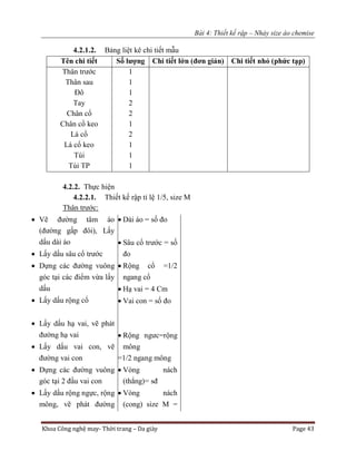 Bài 4: Thiết kế rập – Nhảy size áo chemise
Khoa Công nghệ may- Thời trang – Da giày Page 43
4.2.1.2. Bảng liệt kê chi tiết mẫu
Tên chi tiết Số lượng Chi tiết lớn (đơn giản) Chi tiết nhỏ (phức tạp)
Thân trước
Thân sau
Đô
Tay
Chân cổ
Chân cổ keo
Lá cổ
Lá cổ keo
Túi
Túi TP
1
1
1
2
2
1
2
1
1
1
4.2.2. Thực hiện
4.2.2.1. Thiết kế rập tỉ lệ 1/5, size M
Thân trước:
 Vẽ đường tâm áo
(đường gấp đôi), Lấy
dấu dài áo
 Lấy dấu sâu cổ trước
 Dựng các đường vuông
góc tại các điểm vừa lấy
dấu
 Lấy dấu rộng cổ
 Lấy dấu hạ vai, vẽ phát
đường hạ vai
 Lấy dấu vai con, vẽ
đường vai con
 Dựng các đường vuông
góc tại 2 đầu vai con
 Lấy dấu rộng ngực, rộng
mông, vẽ phát đường
 Dài áo = số đo
 Sâu cổ trước = số
đo
 Rộng cổ =1/2
ngang cổ
 Hạ vai = 4 Cm
 Vai con = số đo
 Rộng ngưc=rộng
mông
=1/2 ngang mông
 Vòng nách
(thẳng)= sđ
 Vòng nách
(cong) size M =
 