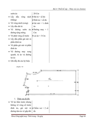Bài 4: Thiết kế rập – Nhảy size áo chemise
Khoa Công nghệ may- Thời trang – Da giày Page 44
sườn áo
 Lấy dấu vòng nách
(thẳng)
 Vẽ vòng nách (cong)
 Lấy dấu dài tà
 Vẽ đường sườn áo,
đường rộng mông
 Vẽ phát vòng cổ trước
 Lấy dấu phần gài nút và
phần đinh áo
 Vẽ phần gài nút và phần
đinh áo
 Vẽ đường may xung
quanh, tà áo và đường
lai áo
 Ghi đầy đủ các ký hiệu
20 Cm
 Dài tà = số đo
 Đinh áo = số đo
 Gài nút = ½ đinh
áo
 Đường may = 1
Cm
 Lai áo = 3 Cm
1. Thân sau & đô:
 Vẽ lại thân trước nhưng
không vẽ vòng cổ trước
đinh áo, gài nút và
đường tâm áo vẽ gấp đôi
 Chồm vai = 2 số
đo
 