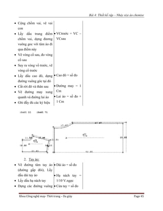 Bài 4: Thiết kế rập – Nhảy size áo chemise
Khoa Công nghệ may- Thời trang – Da giày Page 45
 Cộng chồm vai, vẽ vai
con
 Lấy dấu trung điểm
chồm vai, dựng đương
vuông goc với tâm áo đi
qua điểm này
 Vẽ vòng cổ sau, đo vòng
cổ sau
 Suy ra vòng vổ trước, vẽ
vòng cổ trước
 Lấy dấu cao đô, dựng
đường vuông góc tại đó
 Cắt rời đô và thân sau
 Vẽ đường may xung
quanh và đường lai áo
 Ghi đầy đủ các ký hiệu
 VCtrước = VC –
VCsau
 Cao đô = số đo
 Đường may = 1
Cm
 Lai áo = số đo +
1 Cm
2. Tay áo:
 Vẽ đường tâm tay áo
(đường gấp đôi), Lấy
dấu dài tay áo
 Lấy dấu hạ nách tay
 Dựng các đường vuông
 Dài áo = số đo
 Hạ nách tay =
1/10 V.ngực
 Cửa tay = số đo
 