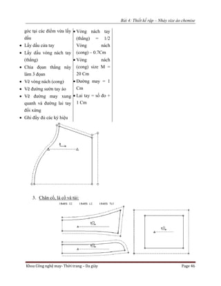 Bài 4: Thiết kế rập – Nhảy size áo chemise
Khoa Công nghệ may- Thời trang – Da giày Page 46
góc tại các điểm vừa lấy
dấu
 Lấy dấu cửa tay
 Lấy dấu vòng nách tay
(thẳng)
 Chia đọan thẳng này
làm 3 đọan
 Vẽ vòng nách (cong)
 Vẽ đường sườn tay áo
 Vẽ đường may xung
quanh và đường lai tay
đối xứng
 Ghi đầy đủ các ký hiệu
 Vòng nách tay
(thẳng) = 1/2
Vòng nách
(cong) – 0.7Cm
 Vòng nách
(cong) size M =
20 Cm
 Đường may = 1
Cm
 Lai tay = số đo +
1 Cm
3. Chân cổ, lá cổ và túi:
 