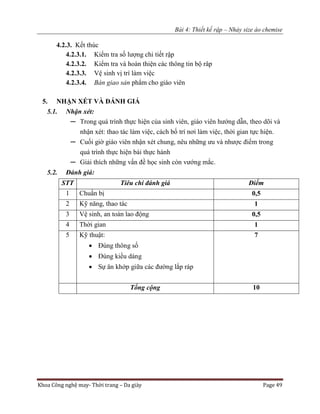 Bài 4: Thiết kế rập – Nhảy size áo chemise
Khoa Công nghệ may- Thời trang – Da giày Page 49
4.2.3. Kết thúc
4.2.3.1. Kiểm tra số lượng chi tiết rập
4.2.3.2. Kiểm tra và hoàn thiện các thông tin bộ râp
4.2.3.3. Vệ sinh vị trí làm việc
4.2.3.4. Bàn giao sản phẩm cho giáo viên
5. NHẬN XÉT VÀ ĐÁNH GIÁ
5.1. Nhận xét:
─ Trong quá trình thực hiện của sinh viên, giáo viên hướng dẫn, theo dõi và
nhận xét: thao tác làm việc, cách bố trí nơi làm việc, thời gian tực hiện.
─ Cuối giờ giáo viên nhận xét chung, nêu những ưu và nhược điểm trong
quá trình thực hiện bài thực hành
─ Giải thích những vấn đề học sinh còn vướng mắc.
5.2. Đánh giá:
STT Tiêu chí đánh giá Điểm
1 Chuẩn bị 0,5
2 Kỹ năng, thao tác 1
3 Vệ sinh, an toàn lao động 0,5
4 Thời gian 1
5 Kỹ thuật:
 Đúng thông số
 Đúng kiểu dáng
 Sự ăn khớp giữa các đường lắp ráp
7
Tổng cộng 10
 