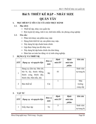 Bài 5: Thiết kế nhảy size quần tây
Khoa Công nghệ may- Thời trang – Da giày Page 50
Bài 5: THIẾT KẾ RẬP – NHẢY SIZE
QUẦN TÂY
1. MỤC ĐÍCH VÀ YÊU CẦU CỦA BÀI THỰC HÀNH
1.1. Mục đích:
─ Thiết kế rập, nhảy size quần tây
─ Rèn luyện kỹ năng, tính tỉ mỉ, tính kiên nhẫn, tác phong công nghiệp
1.2. Yêu cầu:
─ Phân tích được sản phẩm may mặc
─ Dựng hình thiết kế các sản phẩm may mặc.
─ Xây dựng bộ rập chuẩn hoàn chỉnh.
─ Lập được bảng tọa độ nhảy size.
─ Xây dựng bộ rập hoàn chỉnh cho đơn hàng.
─ Đảm bảo an toàn lao động và vệ sinh công nghiệp.
2. DỤNG CỤ VÀ THIẾT BỊ
STT Dụng cụ và nguyên liệu
Đơn vị
tính
Định
mức/SV
Định
mức/sản
phẩm
Ghi chú
1
Dụng cụ cầm tay: Bút chì,
bút bi, tẩy, thước thẳng,
thước cong, thước dây,
thước êke, bấm dấu, dùi.
Bộ
01
Sinh viên
tự trang bị
2 Bàn thiết kế Cái
1 Nhà
trường
cung cấp
3. VẬT TƯ
STT Dụng cụ và nguyên liệu
Đơn vị
tính
Định
mức/SV
Định
mức/sản
phẩm
Ghi chú
1 Giấy thực tập Tờ
5 Sinh viên
tự trang bị
 
