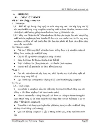 Bài 5: Thiết kế nhảy size quần tây
Khoa Công nghệ may- Thời trang – Da giày Page 51
4. NỘI DUNG
4.1. CƠ SỞ LÝ THUYẾT
Bài 1: Thiết kế rập – nhảy Size
1.1. Khái niệm:
1.1.1. Thiết kế rập: Trong công nghệ sản xuất hàng may mặc, việc xây dựng một bộ
mẫu sao cho khi may xong sản phẩm có thông số kích thước đảm bảo theo tiêu chuẩn
kỹ thuật và có kiểu dáng giống như mẫu chuẩn được gọi là thiết kế rập.
1.1.2. Nhảy size: Nhảy size là Từ bộ rập chuẩn đã được phê duyệt, Dựa vào bảng thông
số kích thước, ta phóng to hoặc thu nhỏ để được các size còn lại, sao cho khi may xong
sản phẩm có thông số kích thước đảm bảo theo tiêu chuẩn kỹ thuật và có Kiểu dáng
giống như mẫu chuẩn.
1.2. Các nguyên tắc:
 Phải tuyết đối trung thành với mãu chuẩn, không được tự ý sửa chữa mẫu mà
không được sự đồng ý của khách hàng.
 Các chi tiết lắp ráp với nhau phải ăn khớp với nhau
 Dùng thước nào đo thì dùng thước đó để thiết kế
 Thiết kế chi tiết lớn (đơn giản) trước, chi tiết nhỏ (phức tạp) sau.
 Sau khi thiết kế, phải kiểm tra tất cả để tránh sai sót.
* Lưu ý:
 Dựa vào mẫu chuẩn để xây dựng quy cách lắp ráp, quy trình công nghệ và
cách sử dụng trang thiết bị
 Dựa vào tài liệu kỹ thuật là cơ sở pháp lý để kiểm tra chất lượng sản phẩm
1.3. Cơ sở
1.3.1. Thiết kế rập:
 Mẫu chuẩn là sản phẩm mẫu, sản phẩm này thường được khách hàng giao cho
chúng ta (đây là cơ sở pháp lý để kiểm tra sản phẩm)
 Hình vẽ mô tả mẫu và bảng thông số kích thước do chúng ta đưa ra nhưng phải
được khách hàng ký tên thừa nhận thì mới được đưa vào sản xuất (đây là cơ sở
pháp lý để kiểm tra sản phẩm).
 Tính chất và sử dụng nguyên phụ liệu phải đúng theo yêu cầu của khách hàng
và được khách hàng ký tên đồng ý.
 Qui cách lắp ráp sản phẩm là yếu tố không thể bỏ qua, để bộ rập được chính
xác
 