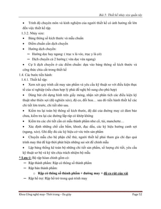 Bài 5: Thiết kế nhảy size quần tây
Khoa Công nghệ may- Thời trang – Da giày Page 52
 Trình độ chuyên môn và kinh nghiệm của người thiết kế có ảnh hưởng rất lớn
đến việc thiết kế rập.
1.3.2. Nhảy size:
 Bảng thông số kích thước và mẫu chuẩn
 Điểm chuẩn cần dịch chuyển
 Hướng dịch chuyển:
─ Hướng dọc hay ngang: ( trục x là vóc, trục y là cở)
─ Dịch chuyển cả 2 hướng ( vừa dọc vừa ngang)
 Cự li dịch chuyển ở các điểm chuẩn: dựa vào bảng thông số kích thước và
công thức chia cắt trong thiết kế
1.4. Các bước tiến hành:
1.4.1. Thiết kế rập:
 Xem xét quy trình cắt may sản phẩm và yêu cầu kỹ thuật so với điều kiện thực
tế của xí nghiệp (nếu chưa hợp lý phải đề nghị bổ sung cho phù hợp)
 Dùng bút chì dựng hình trên giấy mỏng, nhận xét phân tích các điều kiện kỹ
thuật như thiên sợi (độ nghiên xéo), độ co, đối hoa… sau đó tiến hành thiết kế các
chi tiết lớn trước, chi tiết nhỏ sau.
 Kiểm tra lại toàn bộ thông số kích thước, độ dài của đường may có đảm bảo
chưa, kiểm tra lại các đường lắp ráp có khớp không
 Kiểm tra các chi tiết cần có mẫu thành phẩm như cổ, túi, manchette…
 Xác định những chổ cần bấm, khoét, đục dấu, các ký hiệu hướng canh sợi
(ngang, xéo). Ghi đầy đủ các ký hiệu cở vóc trên sản phẩm
 Chuyển mẫu cho bộ phận chế thử, người thiết kế phải tham gia chỉ đạo quá
trình may thử để kịp thời phát hiện những sai sót để chỉnh mẫu
 Lập bảng thống kê toàn bộ những chi tiết sản phẩm, số lượng chi tiết, yêu cầu
kỹ thuật sơ bộ và ký tên chịu trách nhiệm bộ mẫu
* Lưu ý: Bộ rập hòan chỉnh gồm có:
─ Rập thành phẩm: Rập có thông số thành phẩm
─ Rập bán thành phẩm:
o Rập có thông số thành phẩm + đường may + độ co rút của vải
─ Rập hổ trợ: Rập hổ trở trong quá trình may
 