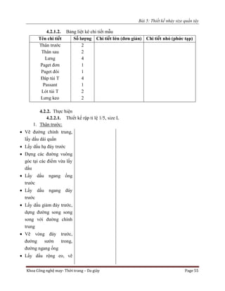 Bài 5: Thiết kế nhảy size quần tây
Khoa Công nghệ may- Thời trang – Da giày Page 55
4.2.1.2. Bảng liệt kê chi tiết mẫu
Tên chi tiết Số lượng Chi tiết lớn (đơn giản) Chi tiết nhỏ (phức tạp)
Thân trước
Thân sau
Lưng
Paget đơn
Paget đôi
Đáp túi T
Passant
Lót túi T
Lưng keo
2
2
4
1
1
4
1
2
2
4.2.2. Thực hiện
4.2.2.1. Thiết kế rập tỉ lệ 1/5, size L
1. Thân trước:
 Vẽ đường chính trung,
lấy dấu dài quần
 Lấy dấu hạ đáy trước
 Dựng các đường vuông
góc tại các điểm vừa lấy
dấu
 Lấy dấu ngang ống
trước
 Lấy dấu ngang đáy
trước
 Lấy dấu giảm đáy trước,
dựng đường song song
song với đường chính
trung
 Vẽ vòng đáy trước,
đường sườn trong,
đường ngang ống
 Lấy dấu rộng eo, vẽ
 